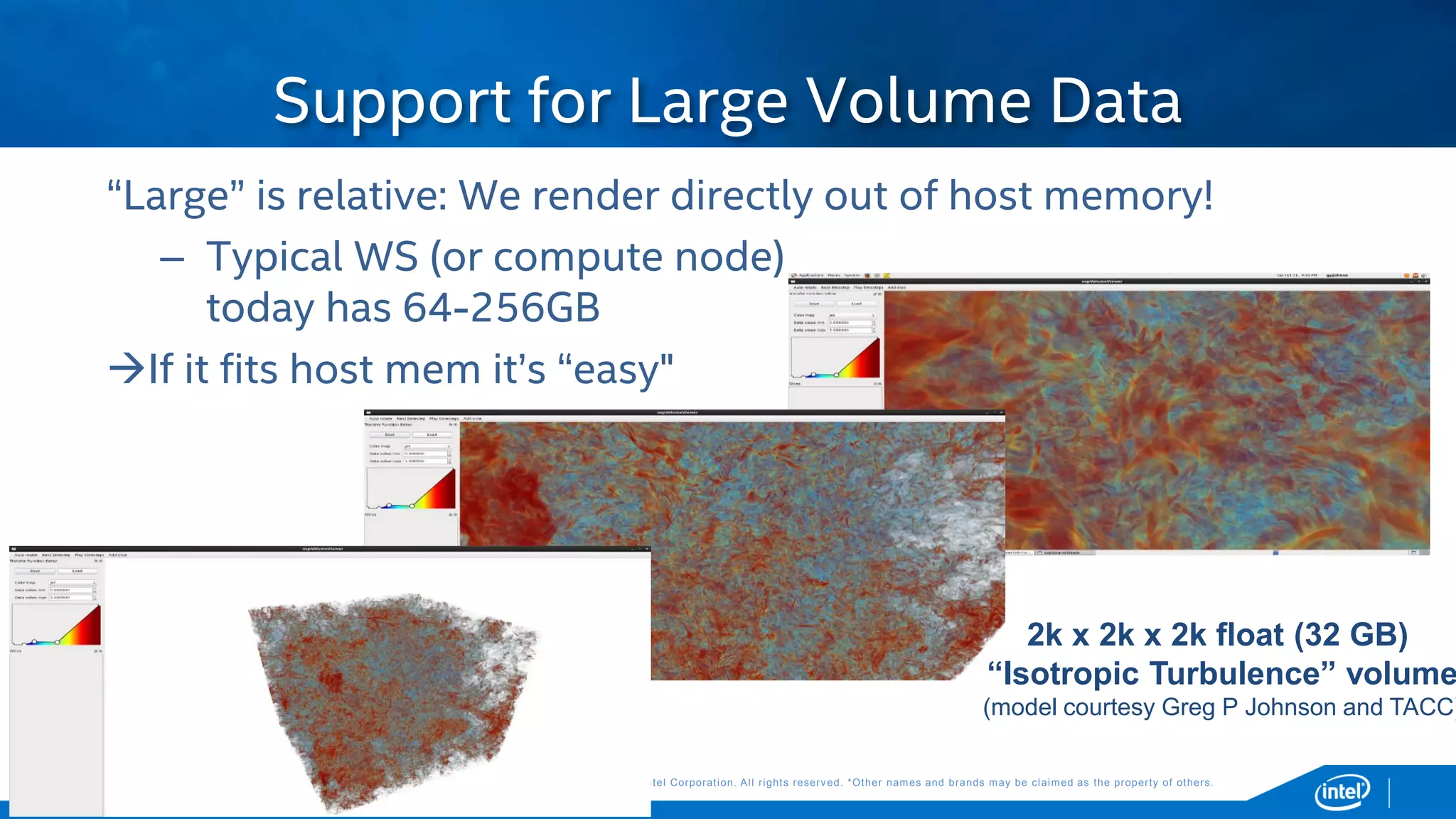 Copyright © 2015, Intel Corporation. All rights reserved. *Other names and brands may be claimed as the property of others.Copyright © 2015, Intel Corporation. All rights reserved. *Other names and brands may be claimed as the property of others.
“Large” is relative: We render directly out of host memory!
– Typical WS (or compute node)
today has 64-256GB
If it fits host mem it’s “easy"
Support for Large Volume Data
2k x 2k x 2k float (32 GB)
“Isotropic Turbulence” volume
(model courtesy Greg P Johnson and TACC)
 