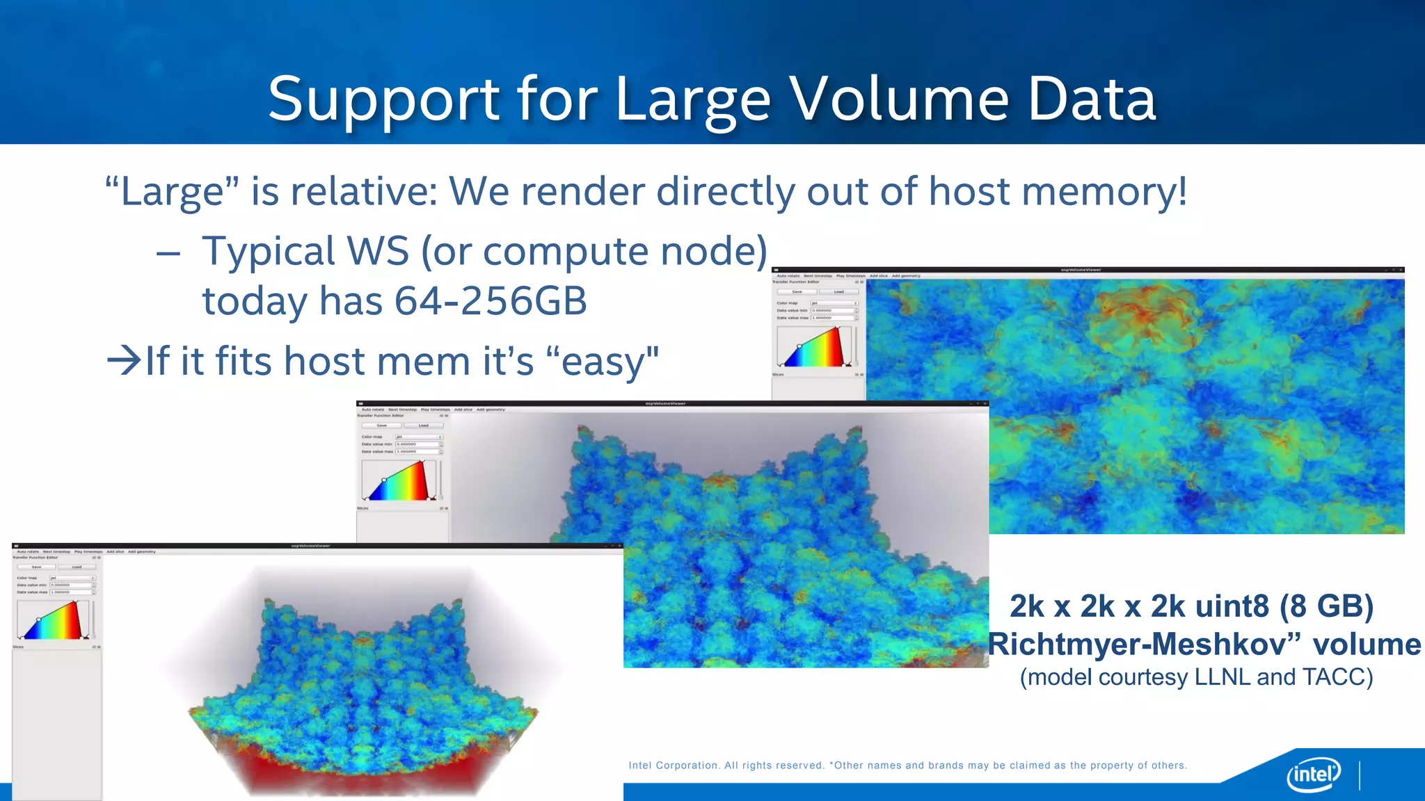 Copyright © 2015, Intel Corporation. All rights reserved. *Other names and brands may be claimed as the property of others.Copyright © 2015, Intel Corporation. All rights reserved. *Other names and brands may be claimed as the property of others.
Support for Large Volume Data
2k x 2k x 2k uint8 (8 GB)
“Richtmyer-Meshkov” volume
(model courtesy LLNL and TACC)
“Large” is relative: We render directly out of host memory!
– Typical WS (or compute node)
today has 64-256GB
If it fits host mem it’s “easy"
 