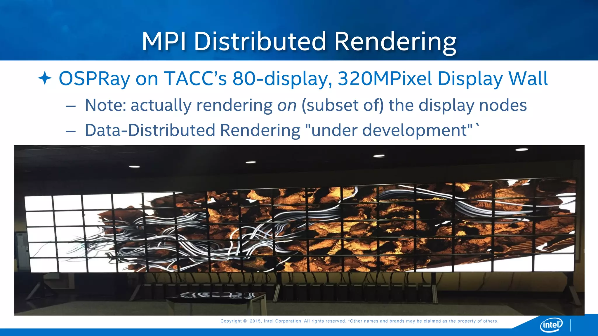 Copyright © 2015, Intel Corporation. All rights reserved. *Other names and brands may be claimed as the property of others.Copyright © 2015, Intel Corporation. All rights reserved. *Other names and brands may be claimed as the property of others.
 OSPRay on TACC’s 80-display, 320MPixel Display Wall
– Note: actually rendering on (subset of) the display nodes
– Data-Distributed Rendering "under development"`
MPI Distributed Rendering
 