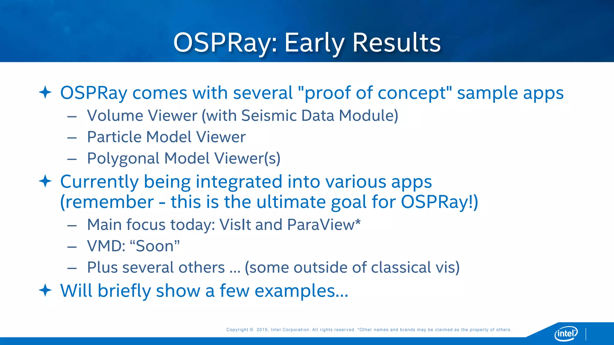 Copyright © 2015, Intel Corporation. All rights reserved. *Other names and brands may be claimed as the property of others.Copyright © 2015, Intel Corporation. All rights reserved. *Other names and brands may be claimed as the property of others.
 OSPRay comes with several "proof of concept" sample apps
– Volume Viewer (with Seismic Data Module)
– Particle Model Viewer
– Polygonal Model Viewer(s)
 Currently being integrated into various apps
(remember - this is the ultimate goal for OSPRay!)
– Main focus today: VisIt and ParaView*
– VMD: “Soon”
– Plus several others … (some outside of classical vis)
 Will briefly show a few examples…
OSPRay: Early Results
 