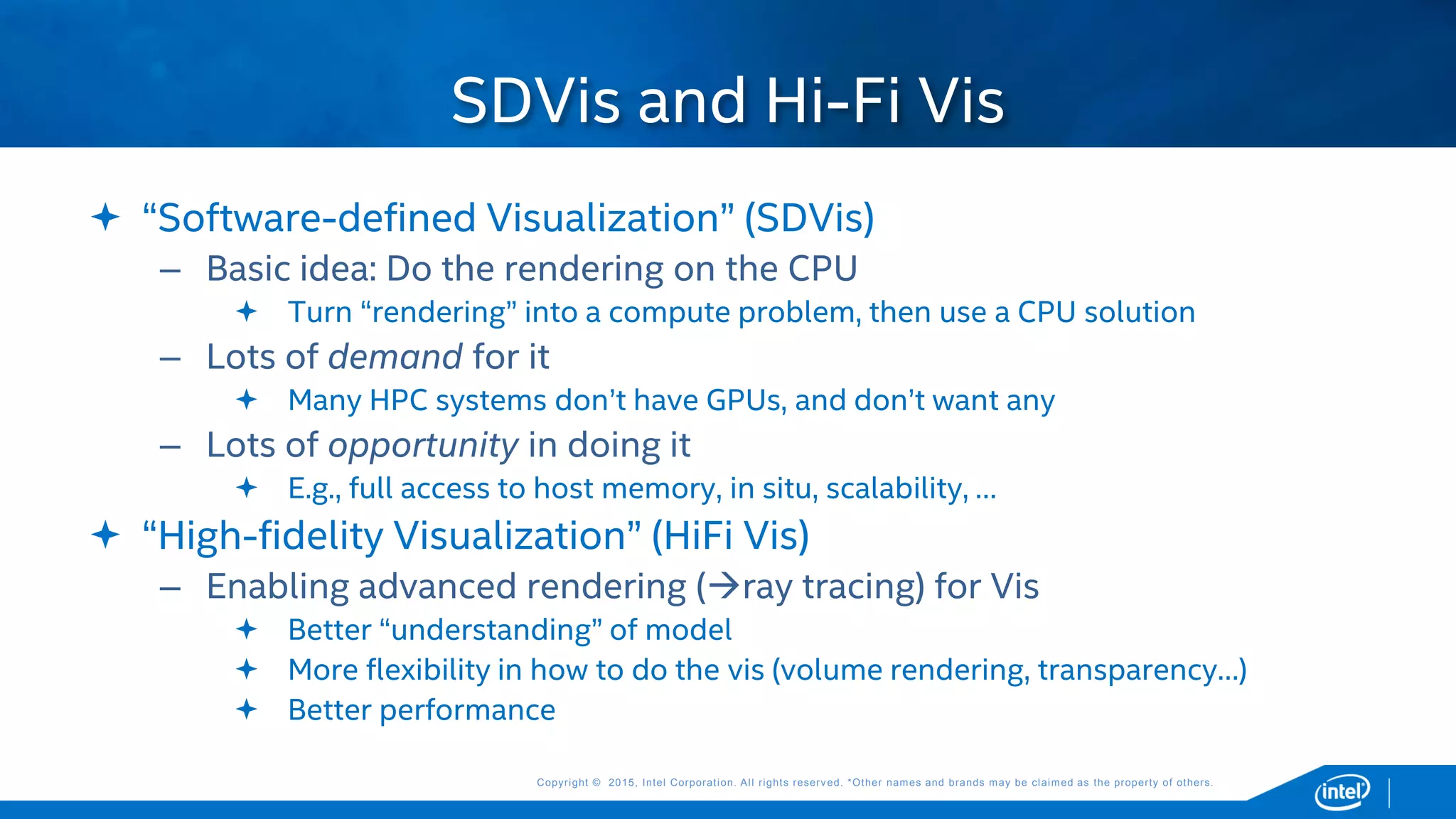Copyright © 2015, Intel Corporation. All rights reserved. *Other names and brands may be claimed as the property of others.Copyright © 2015, Intel Corporation. All rights reserved. *Other names and brands may be claimed as the property of others.
 “Software-defined Visualization” (SDVis)
– Basic idea: Do the rendering on the CPU
 Turn “rendering” into a compute problem, then use a CPU solution
– Lots of demand for it
 Many HPC systems don’t have GPUs, and don’t want any
– Lots of opportunity in doing it
 E.g., full access to host memory, in situ, scalability, …
 “High-fidelity Visualization” (HiFi Vis)
– Enabling advanced rendering (ray tracing) for Vis
 Better “understanding” of model
 More flexibility in how to do the vis (volume rendering, transparency…)
 Better performance
SDVis and Hi-Fi Vis
 