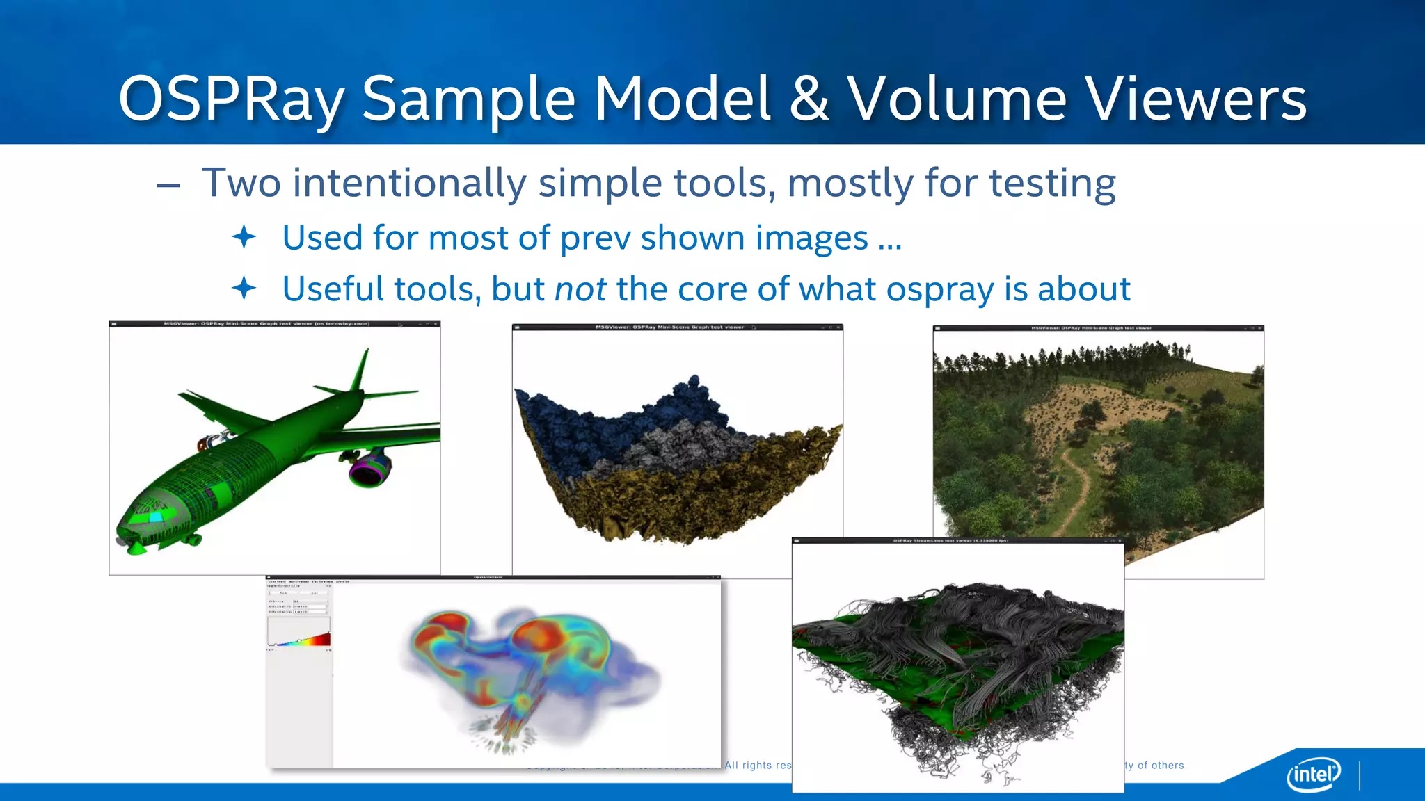 Copyright © 2015, Intel Corporation. All rights reserved. *Other names and brands may be claimed as the property of others.Copyright © 2015, Intel Corporation. All rights reserved. *Other names and brands may be claimed as the property of others.
– Two intentionally simple tools, mostly for testing
 Used for most of prev shown images …
 Useful tools, but not the core of what ospray is about
OSPRay Sample Model & Volume Viewers
 