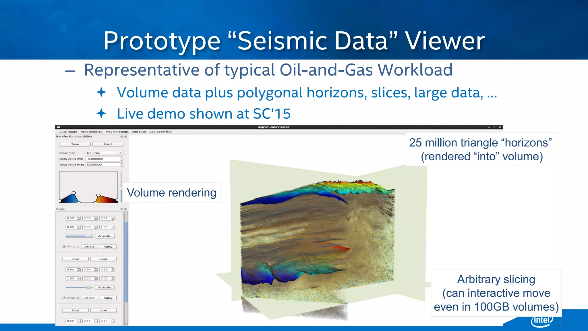 Copyright © 2015, Intel Corporation. All rights reserved. *Other names and brands may be claimed as the property of others.Copyright © 2015, Intel Corporation. All rights reserved. *Other names and brands may be claimed as the property of others.
– Representative of typical Oil-and-Gas Workload
 Volume data plus polygonal horizons, slices, large data, …
 Live demo shown at SC'15
Prototype “Seismic Data” Viewer
“Moroccan Basin” data courtesy
25 million triangle “horizons”
(rendered “into” volume)
Volume rendering
Arbitrary slicing
(can interactive move
even in 100GB volumes)
 