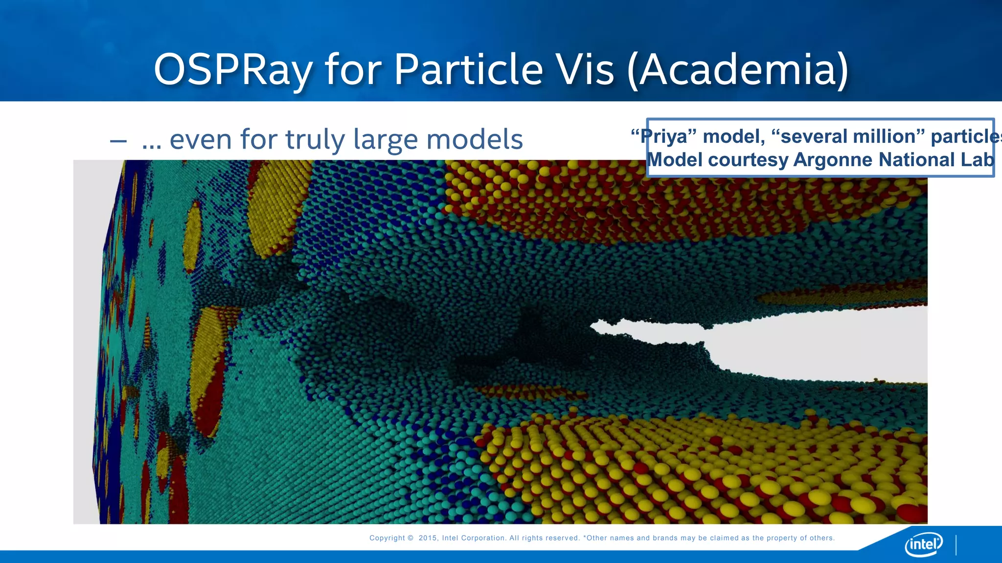 Copyright © 2015, Intel Corporation. All rights reserved. *Other names and brands may be claimed as the property of others.Copyright © 2015, Intel Corporation. All rights reserved. *Other names and brands may be claimed as the property of others.
OSPRay for Particle Vis (Academia)
“Priya” model, “several million” particles
Model courtesy Argonne National Lab
– … even for truly large models
 