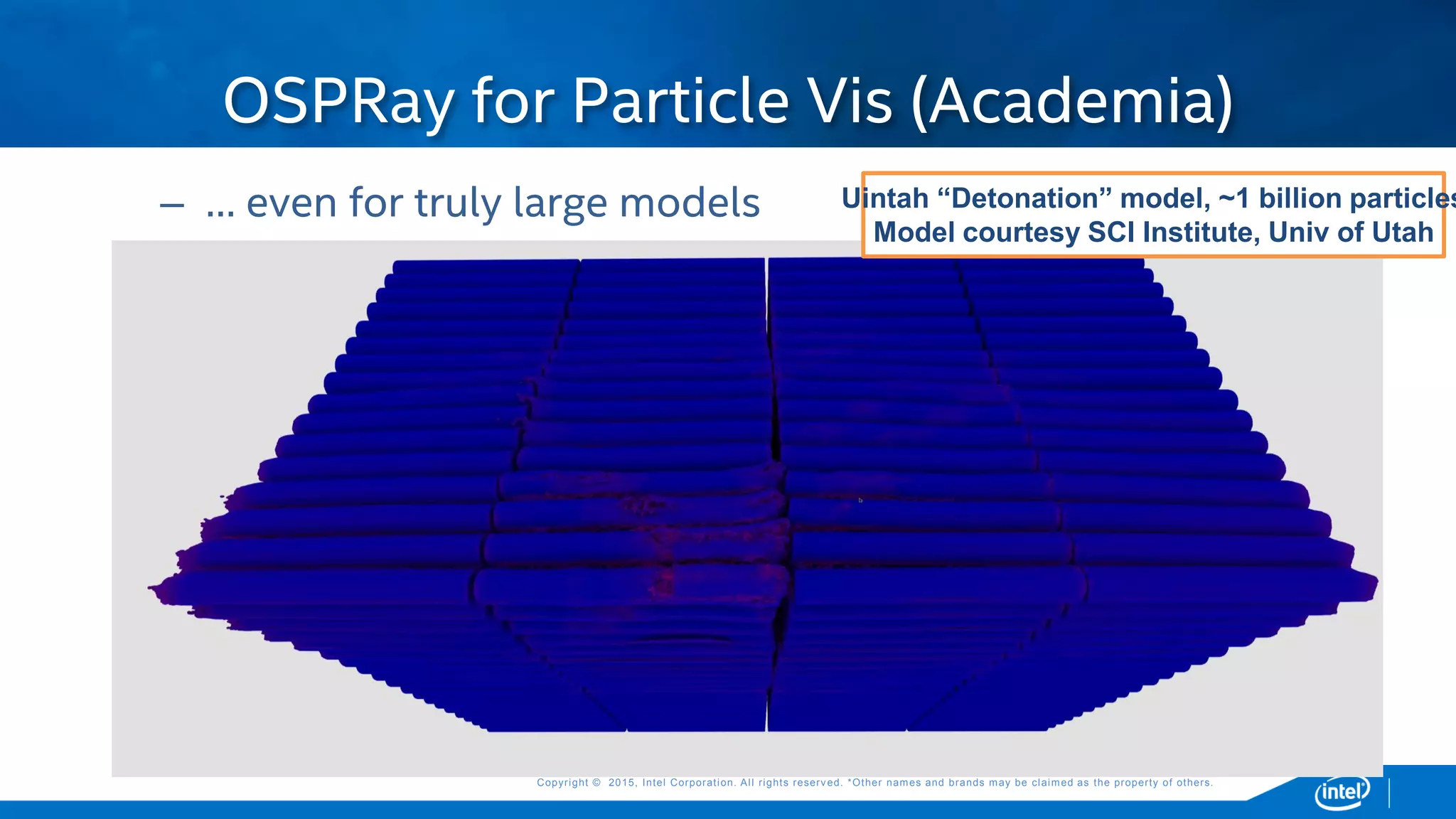 Copyright © 2015, Intel Corporation. All rights reserved. *Other names and brands may be claimed as the property of others.Copyright © 2015, Intel Corporation. All rights reserved. *Other names and brands may be claimed as the property of others.
– … even for truly large models
OSPRay for Particle Vis (Academia)
Uintah “Detonation” model, ~1 billion particles
Model courtesy SCI Institute, Univ of Utah
 