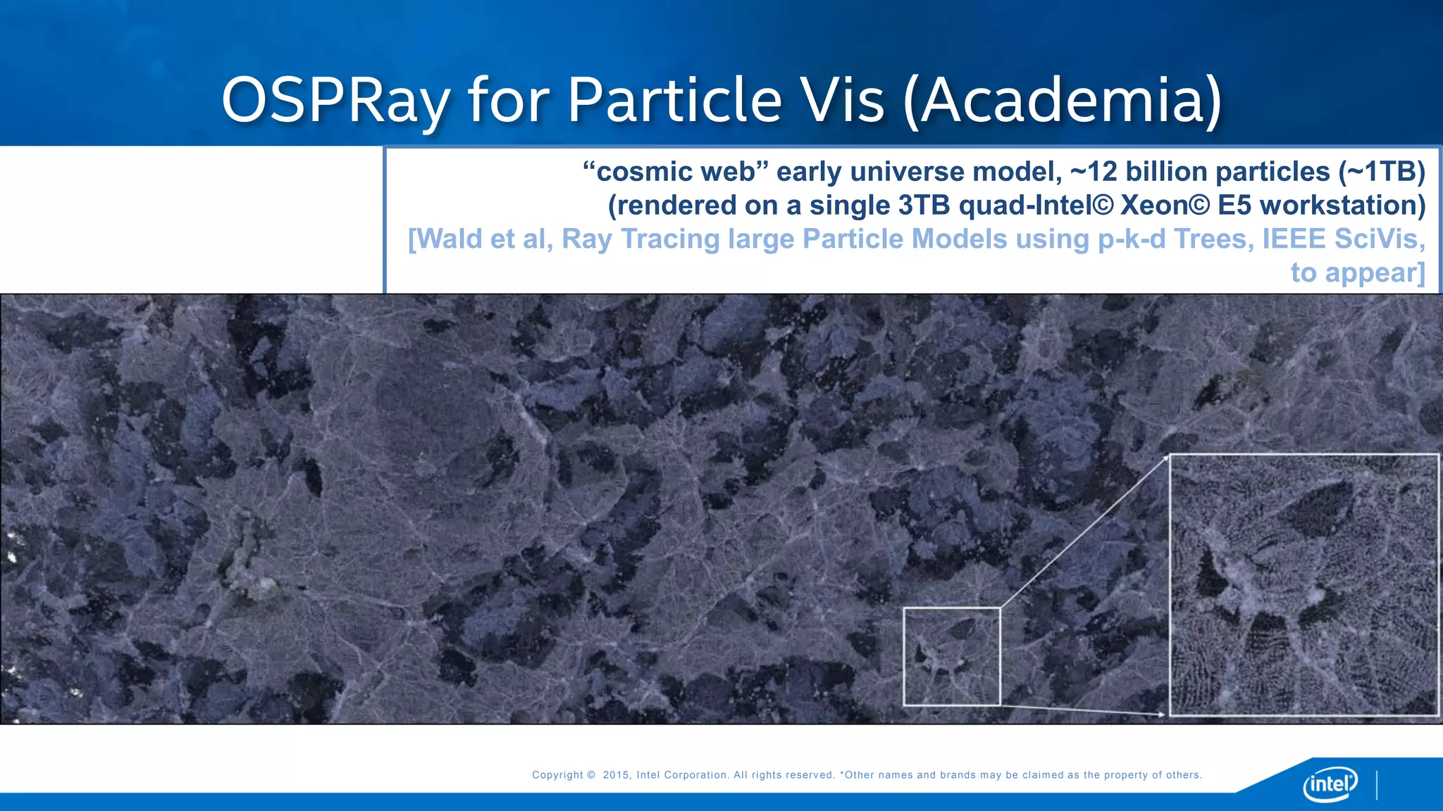 Copyright © 2015, Intel Corporation. All rights reserved. *Other names and brands may be claimed as the property of others.Copyright © 2015, Intel Corporation. All rights reserved. *Other names and brands may be claimed as the property of others.
“cosmic web” early universe model, ~12 billion particles (~1TB)
(rendered on a single 3TB quad-Intel© Xeon© E5 workstation)
[Wald et al, Ray Tracing large Particle Models using p-k-d Trees, IEEE SciVis,
to appear]
Model courtesy and Texas Advanced Computing Center
OSPRay for Particle Vis (Academia)
 