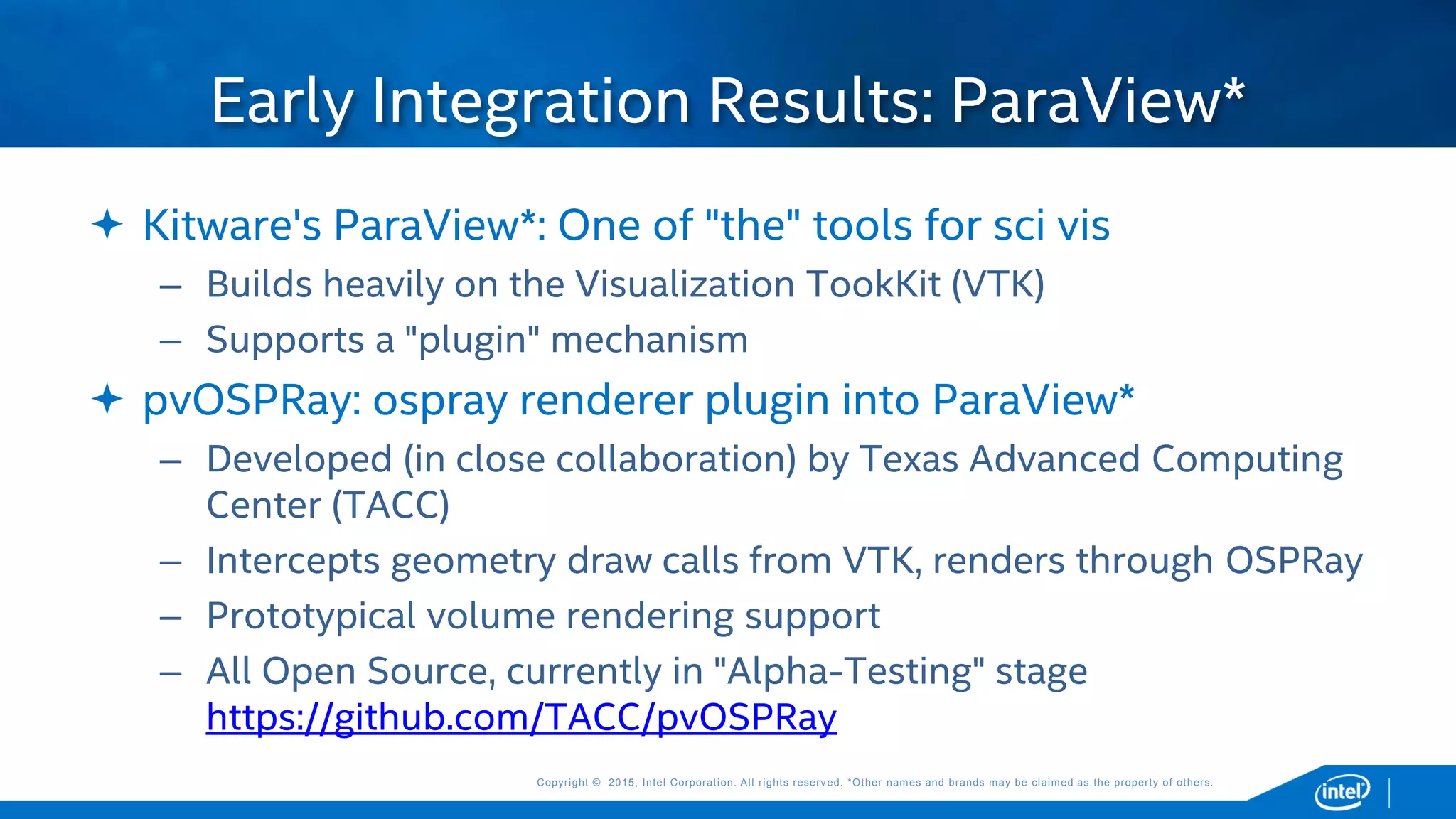 Copyright © 2015, Intel Corporation. All rights reserved. *Other names and brands may be claimed as the property of others.Copyright © 2015, Intel Corporation. All rights reserved. *Other names and brands may be claimed as the property of others.
 Kitware's ParaView*: One of "the" tools for sci vis
– Builds heavily on the Visualization TookKit (VTK)
– Supports a "plugin" mechanism
 pvOSPRay: ospray renderer plugin into ParaView*
– Developed (in close collaboration) by Texas Advanced Computing
Center (TACC)
– Intercepts geometry draw calls from VTK, renders through OSPRay
– Prototypical volume rendering support
– All Open Source, currently in "Alpha-Testing" stage
https://github.com/TACC/pvOSPRay
Early Integration Results: ParaView*
 