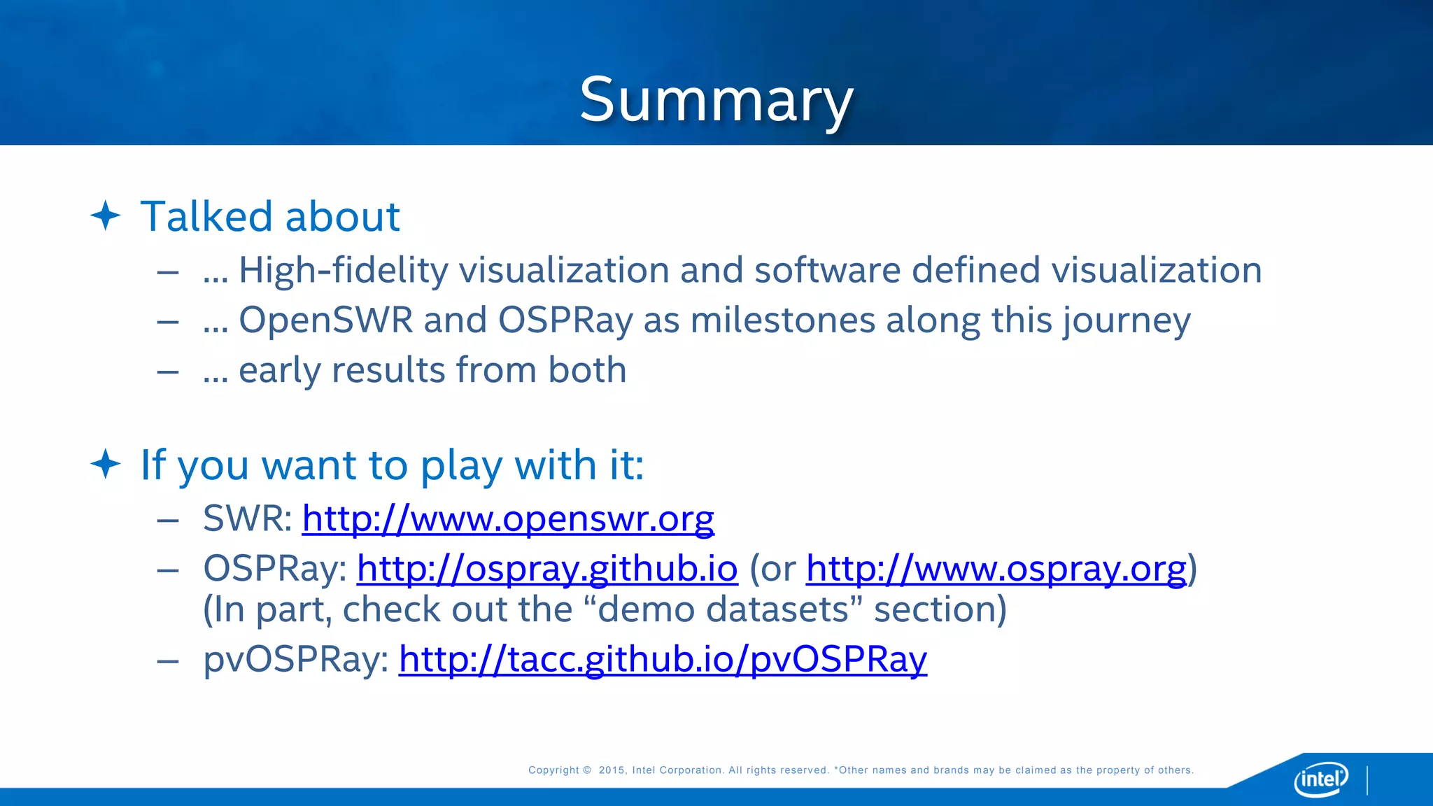 Copyright © 2015, Intel Corporation. All rights reserved. *Other names and brands may be claimed as the property of others.Copyright © 2015, Intel Corporation. All rights reserved. *Other names and brands may be claimed as the property of others.
 Talked about
– … High-fidelity visualization and software defined visualization
– … OpenSWR and OSPRay as milestones along this journey
– … early results from both
 If you want to play with it:
– SWR: http://www.openswr.org
– OSPRay: http://ospray.github.io (or http://www.ospray.org)
(In part, check out the “demo datasets” section)
– pvOSPRay: http://tacc.github.io/pvOSPRay
Summary
 