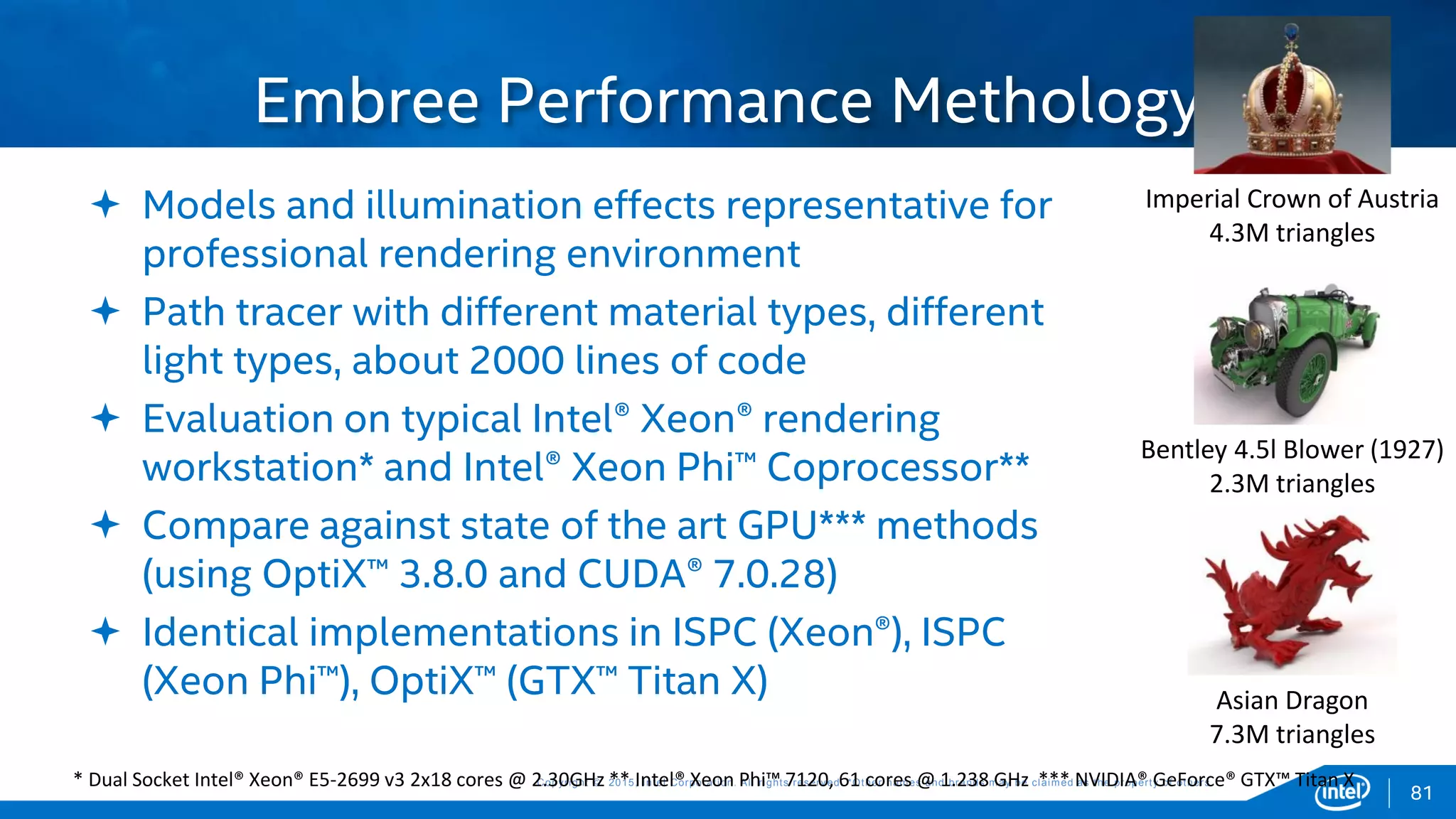 Copyright © 2015, Intel Corporation. All rights reserved. *Other names and brands may be claimed as the property of others.Copyright © 2015, Intel Corporation. All rights reserved. *Other names and brands may be claimed as the property of others.
 Models and illumination effects representative for
professional rendering environment
 Path tracer with different material types, different
light types, about 2000 lines of code
 Evaluation on typical Intel® Xeon® rendering
workstation* and Intel® Xeon Phi™ Coprocessor**
 Compare against state of the art GPU*** methods
(using OptiX™ 3.8.0 and CUDA® 7.0.28)
 Identical implementations in ISPC (Xeon®), ISPC
(Xeon Phi™), OptiX™ (GTX™ Titan X)
Embree Performance Methology
81
Imperial Crown of Austria
4.3M triangles
Bentley 4.5l Blower (1927)
2.3M triangles
Asian Dragon
7.3M triangles
* Dual Socket Intel® Xeon® E5-2699 v3 2x18 cores @ 2.30GHz ** Intel® Xeon Phi™ 7120, 61 cores @ 1.238 GHz *** NVIDIA® GeForce® GTX™ Titan X
 