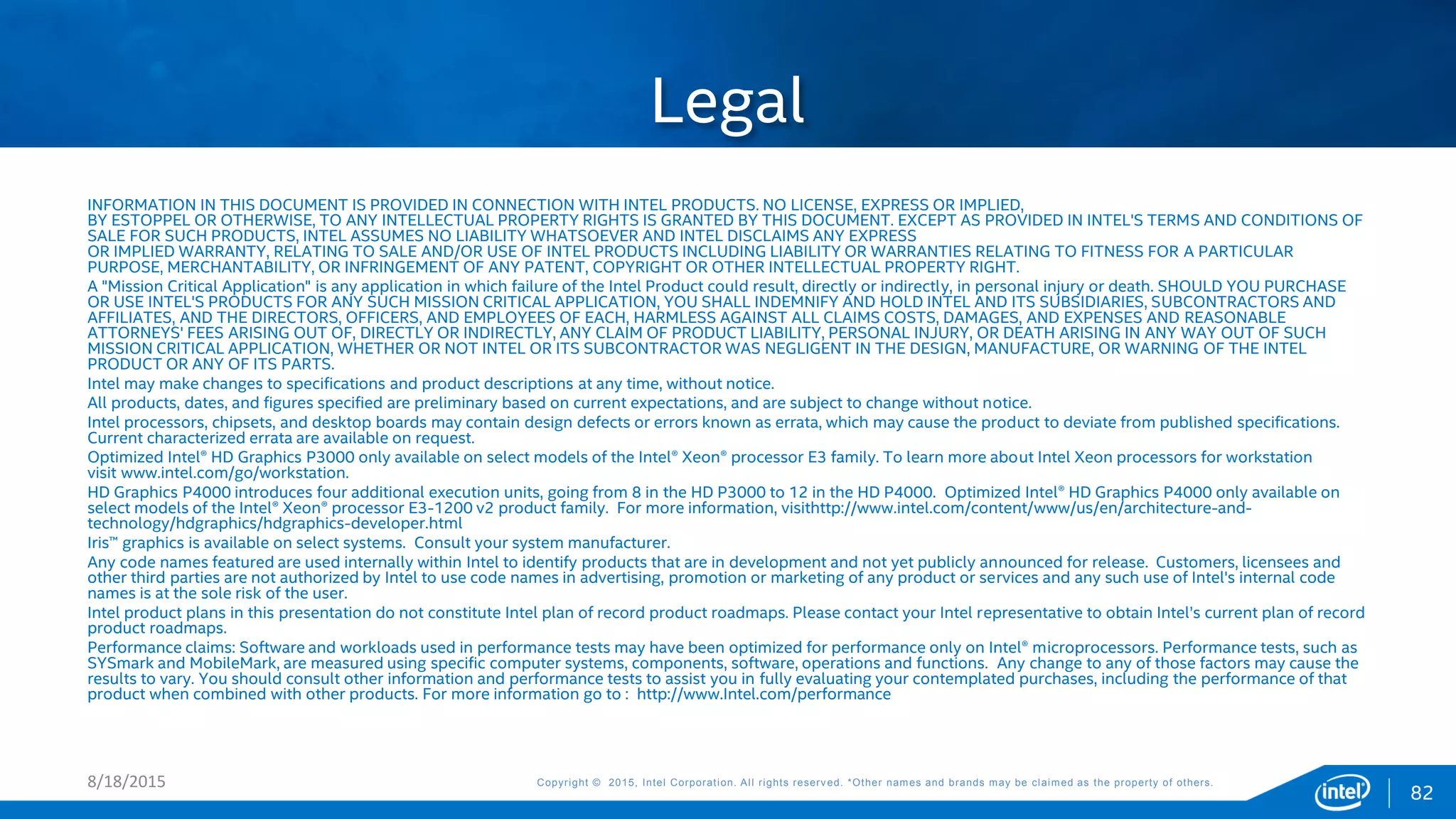 Copyright © 2015, Intel Corporation. All rights reserved. *Other names and brands may be claimed as the property of others.Copyright © 2015, Intel Corporation. All rights reserved. *Other names and brands may be claimed as the property of others.
INFORMATION IN THIS DOCUMENT IS PROVIDED IN CONNECTION WITH INTEL PRODUCTS. NO LICENSE, EXPRESS OR IMPLIED,
BY ESTOPPEL OR OTHERWISE, TO ANY INTELLECTUAL PROPERTY RIGHTS IS GRANTED BY THIS DOCUMENT. EXCEPT AS PROVIDED IN INTEL'S TERMS AND CONDITIONS OF
SALE FOR SUCH PRODUCTS, INTEL ASSUMES NO LIABILITY WHATSOEVER AND INTEL DISCLAIMS ANY EXPRESS
OR IMPLIED WARRANTY, RELATING TO SALE AND/OR USE OF INTEL PRODUCTS INCLUDING LIABILITY OR WARRANTIES RELATING TO FITNESS FOR A PARTICULAR
PURPOSE, MERCHANTABILITY, OR INFRINGEMENT OF ANY PATENT, COPYRIGHT OR OTHER INTELLECTUAL PROPERTY RIGHT.
A "Mission Critical Application" is any application in which failure of the Intel Product could result, directly or indirectly, in personal injury or death. SHOULD YOU PURCHASE
OR USE INTEL'S PRODUCTS FOR ANY SUCH MISSION CRITICAL APPLICATION, YOU SHALL INDEMNIFY AND HOLD INTEL AND ITS SUBSIDIARIES, SUBCONTRACTORS AND
AFFILIATES, AND THE DIRECTORS, OFFICERS, AND EMPLOYEES OF EACH, HARMLESS AGAINST ALL CLAIMS COSTS, DAMAGES, AND EXPENSES AND REASONABLE
ATTORNEYS' FEES ARISING OUT OF, DIRECTLY OR INDIRECTLY, ANY CLAIM OF PRODUCT LIABILITY, PERSONAL INJURY, OR DEATH ARISING IN ANY WAY OUT OF SUCH
MISSION CRITICAL APPLICATION, WHETHER OR NOT INTEL OR ITS SUBCONTRACTOR WAS NEGLIGENT IN THE DESIGN, MANUFACTURE, OR WARNING OF THE INTEL
PRODUCT OR ANY OF ITS PARTS.
Intel may make changes to specifications and product descriptions at any time, without notice.
All products, dates, and figures specified are preliminary based on current expectations, and are subject to change without notice.
Intel processors, chipsets, and desktop boards may contain design defects or errors known as errata, which may cause the product to deviate from published specifications.
Current characterized errata are available on request.
Optimized Intel® HD Graphics P3000 only available on select models of the Intel® Xeon® processor E3 family. To learn more about Intel Xeon processors for workstation
visit www.intel.com/go/workstation.
HD Graphics P4000 introduces four additional execution units, going from 8 in the HD P3000 to 12 in the HD P4000. Optimized Intel® HD Graphics P4000 only available on
select models of the Intel® Xeon® processor E3-1200 v2 product family. For more information, visithttp://www.intel.com/content/www/us/en/architecture-and-
technology/hdgraphics/hdgraphics-developer.html
Iris™ graphics is available on select systems. Consult your system manufacturer.
Any code names featured are used internally within Intel to identify products that are in development and not yet publicly announced for release. Customers, licensees and
other third parties are not authorized by Intel to use code names in advertising, promotion or marketing of any product or services and any such use of Intel's internal code
names is at the sole risk of the user.
Intel product plans in this presentation do not constitute Intel plan of record product roadmaps. Please contact your Intel representative to obtain Intel’s current plan of record
product roadmaps.
Performance claims: Software and workloads used in performance tests may have been optimized for performance only on Intel® microprocessors. Performance tests, such as
SYSmark and MobileMark, are measured using specific computer systems, components, software, operations and functions. Any change to any of those factors may cause the
results to vary. You should consult other information and performance tests to assist you in fully evaluating your contemplated purchases, including the performance of that
product when combined with other products. For more information go to : http://www.Intel.com/performance
Legal
8/18/2015
82
 