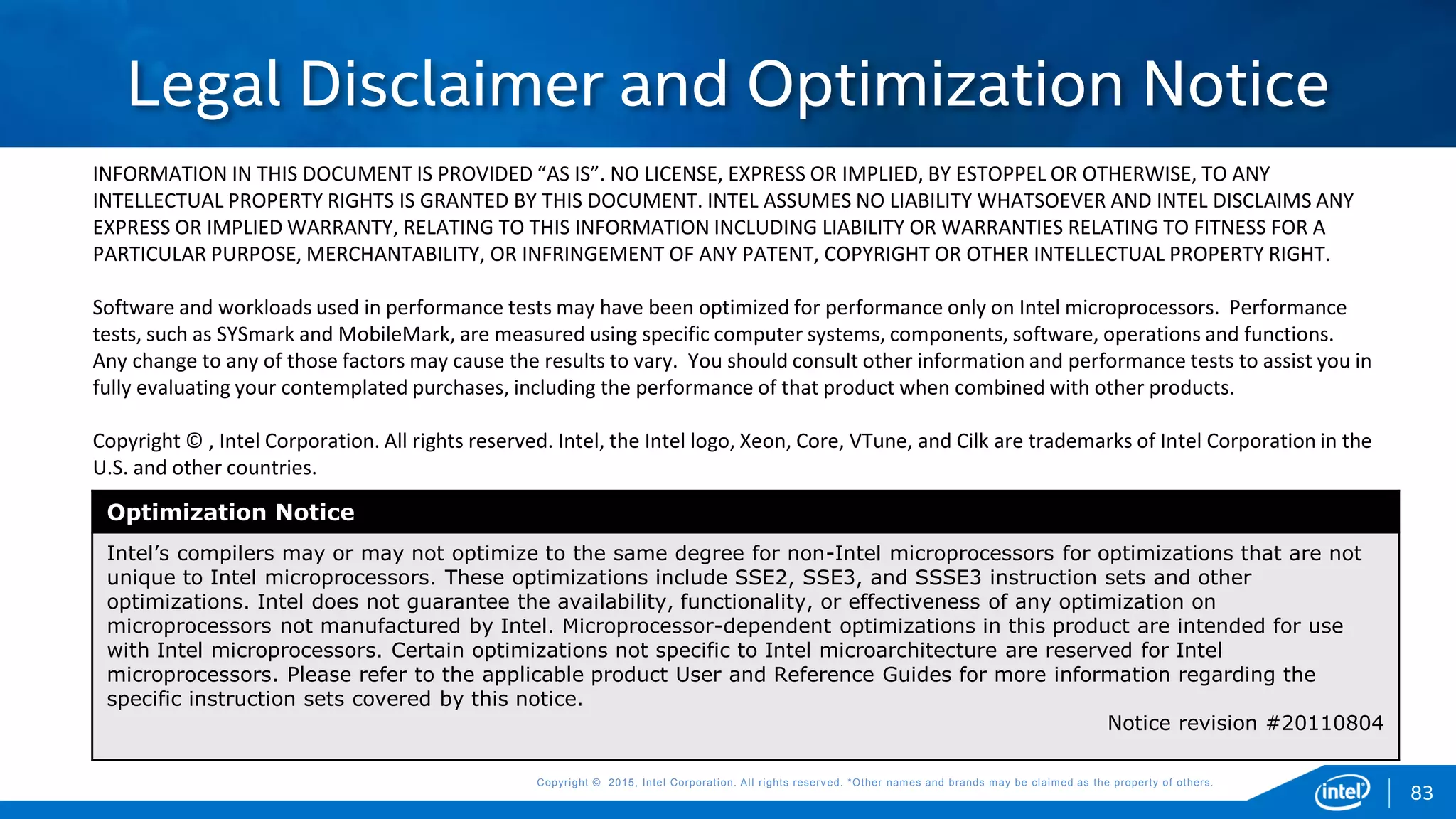 Copyright © 2015, Intel Corporation. All rights reserved. *Other names and brands may be claimed as the property of others.Copyright © 2015, Intel Corporation. All rights reserved. *Other names and brands may be claimed as the property of others.
INFORMATION IN THIS DOCUMENT IS PROVIDED “AS IS”. NO LICENSE, EXPRESS OR IMPLIED, BY ESTOPPEL OR OTHERWISE, TO ANY
INTELLECTUAL PROPERTY RIGHTS IS GRANTED BY THIS DOCUMENT. INTEL ASSUMES NO LIABILITY WHATSOEVER AND INTEL DISCLAIMS ANY
EXPRESS OR IMPLIED WARRANTY, RELATING TO THIS INFORMATION INCLUDING LIABILITY OR WARRANTIES RELATING TO FITNESS FOR A
PARTICULAR PURPOSE, MERCHANTABILITY, OR INFRINGEMENT OF ANY PATENT, COPYRIGHT OR OTHER INTELLECTUAL PROPERTY RIGHT.
Software and workloads used in performance tests may have been optimized for performance only on Intel microprocessors. Performance
tests, such as SYSmark and MobileMark, are measured using specific computer systems, components, software, operations and functions.
Any change to any of those factors may cause the results to vary. You should consult other information and performance tests to assist you in
fully evaluating your contemplated purchases, including the performance of that product when combined with other products.
Copyright © , Intel Corporation. All rights reserved. Intel, the Intel logo, Xeon, Core, VTune, and Cilk are trademarks of Intel Corporation in the
U.S. and other countries.
Optimization Notice
Intel’s compilers may or may not optimize to the same degree for non-Intel microprocessors for optimizations that are not
unique to Intel microprocessors. These optimizations include SSE2, SSE3, and SSSE3 instruction sets and other
optimizations. Intel does not guarantee the availability, functionality, or effectiveness of any optimization on
microprocessors not manufactured by Intel. Microprocessor-dependent optimizations in this product are intended for use
with Intel microprocessors. Certain optimizations not specific to Intel microarchitecture are reserved for Intel
microprocessors. Please refer to the applicable product User and Reference Guides for more information regarding the
specific instruction sets covered by this notice.
Notice revision #20110804
Legal Disclaimer and Optimization Notice
83
 