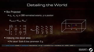 Detailing the World

 𝑒0 𝑒1


const float4 albedo = tex2Dgrad( decalsAtlas, uv.xy * scaleBias.xy + scaleBias.zw, uvDDX, uvDDY );
𝑒
𝑒 𝑒
𝑒0 𝑥
𝑒1 𝑥 2 𝑥 𝑥
𝑒0 𝑦
𝑒1 𝑦 2 𝑦 𝑦
𝑒0 𝑧
𝑒1 𝑧 2 𝑧 𝑧
0 0 0 1
0.5
𝑠𝑖𝑧𝑒𝑋
0 0 0.5
0
0.5
𝑠𝑖𝑧𝑒𝑌
0 0.5
0 0
0.5
𝑠𝑖𝑧𝑒𝑍
0.5
0 0 0 1
∙
 