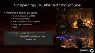 Preparing Clustered Structure






//Pseudo-code - 1 job per depth slice ( if any item )
for ( y = MinY; y < MaxY; ++y ) {
for ( x = MinX; x < MaxX; ++x ) {
intersects = N planes vs cell AABB
if ( intersects ) {
Register item
}
}
}
 