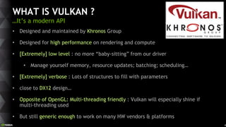 4
WHAT IS VULKAN ?
…It’s a modern API
• Designed and maintained by Khronos Group
• Designed for high performance on rendering and compute
• [Extremely] low level : no more “baby-sitting” from our driver
• Manage yourself memory, resource updates; batching; scheduling…
• [Extremely] verbose : Lots of structures to fill with parameters
• close to DX12 design…
• Opposite of OpenGL: Multi-threading friendly : Vulkan will especially shine if
multi-threading used
• But still generic enough to work on many HW vendors & platforms
 