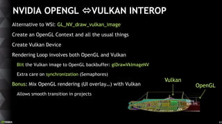 63
NVIDIA OPENGL VULKAN INTEROP
Alternative to WSI: GL_NV_draw_vulkan_image
Create an OpenGL Context and all the usual th...