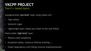 71
VKCPP PROJECT
Two C++ based layers
Autogenerated ‚low-level‘ layer using vulkan.xml
• Type safety
• Syntactic sugar
• L...