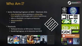 Who Am I?
• Senior Rendering Engineer at SEED – Electronic Arts
• Cross-disciplinary team working on cutting-edge,
future ...
