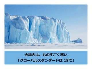 会場内は、ものすごく寒い
「グローバルスタンダードは 18℃」
 