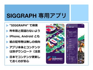 SIGGRAPH 専用アプリ
“SIGGRAPH” で検索
昨年版と間違わないよう
iPhone, Android とも
紙の配布物は無しの傾向
アプリ本体とコンテンツ
は別ダウンロード（注意
⽇本でコンテンツ更新し
ておくのが安⼼
 