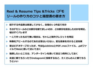 紹介する作品数は厳選して少なく。⾃慢の1-2作品で充分
そのデモリールのどの部分を観て欲しいのか、どの部分を担当したのかを明記。
噓はすぐバレます
⼀⼈で作ったもので無い場合は、ちゃんと制作クレジットを明記
映像をアピールするのであれば⾳はいらない。変な⾳楽を付けると逆効果
昔はビデオテープだったが、今はQuicktimeとPDF:.movファイル、.pdfファ
イルでWebに置いておいておく
強調したいところは、アンダーラインを書いて⽬⽴つ資料にしておく
友達に観てもらったりInstagramに投稿するなど、たくさんの⼈に観てもら
うといい
Reel & Resume Tips &Tricks（デモ
リールの作り⽅のコツと履歴書の書き⽅
 