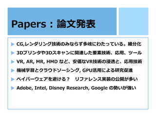 Papers : 論⽂発表
CG,レンダリング技術のみならず多岐にわたっている。細分化
3Dプリンタや3Dスキャンに関連した要素技術、応⽤、ツール
VR, AR, MR, HMD など、安価なVR技術の浸透と、応⽤技術
機械学習とクラウドソーシング, GPU活⽤による研究促進
ベイパーウェアを避ける？ リファレンス実装の公開が多い
Adobe, Intel, Disney Research, Google の勢いが強い
 
