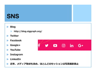 SNS
Blog
http://blog.siggraph.org/
Twitter
Facebook
Google+
YouTube
Instagram
LinkedIn
近年、メディア取材も含め、ほとんどのセッションは写真撮影禁⽌
 
