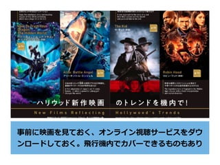 事前に映画を⾒ておく、オンライン視聴サービスをダウ
ンロードしておく。⾶⾏機内でカバーできるものもあり
 