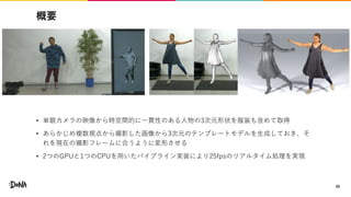 概要
• 単眼カメラの映像から時空間的に一貫性のある人物の3次元形状を服装も含めて取得
• あらかじめ複数視点から撮影した画像から3次元のテンプレートモデルを生成しておき、そ
れを現在の撮影フレームに合うように変形させる
• 2つのGPUと1つのCPUを用いたパイプライン実装により25fpsのリアルタイム処理を実現
26
 