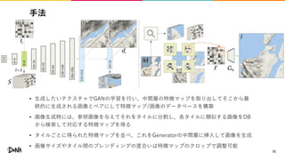 手法
• 生成したいテクスチャでGANの学習を行い、中間層の特徴マップを取り出してそこから最
終的に生成される画像とペアにして特徴マップ/画像のデータベースを構築
• 画像生成時には、参照画像を与えてそれをタイルに分割し、各タイルに類似する画像をDB
から検索して対応する特徴マップを得る
• タイルごとに得られた特徴マップを並べ、これをGeneratorの中間層に挿入して画像を生成
• 画像サイズやタイル間のブレンディングの度合いは特徴マップのクロップで調整可能
31
 