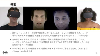 概要
• VRヘッドセットをつけた状態で実世界に近いコミュニケーションを実現するため、ヘッド
セット内のカメラで撮影した画像からその人の3D顔モデルをリアルタイムにレンダリング
• あらかじめマルチカメラシステムを用いて個人の高精度な3D顔モデルを構築しておき、
ヘッドセット内のカメラ画像から対応関係を求めてモデルを現在の表情や顔向きに合わせる
ためのパラメータを推測
• ヘッドセットのカメラ画像とモデル画像とのドメインギャップを埋めるため、GANに基づ
くimage transferを利用
38
 