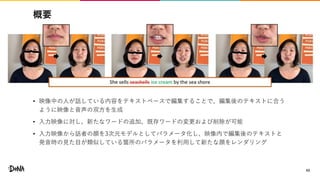 概要
• 映像中の人が話している内容をテキストベースで編集することで、編集後のテキストに合う
ように映像と音声の双方を生成
• 入力映像に対し、新たなワードの追加、既存ワードの変更および削除が可能
• 入力映像から話者の顔を3次元モデルとしてパラメータ化し、映像内で編集後のテキストと
発音時の見た目が類似している箇所のパラメータを利用して新たな顔をレンダリング
43
 