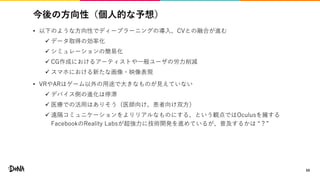 今後の方向性（個人的な予想）
• 以下のような方向性でディープラーニングの導入、CVとの融合が進む
 データ取得の効率化
 シミュレーションの簡易化
 CG作成におけるアーティストや一般ユーザの労力削減
 スマホにおける新たな画像・映像表現
• VRやARはゲーム以外の用途で大きなものが見えていない
 デバイス側の進化は停滞
 医療での活用はありそう（医師向け、患者向け双方）
 遠隔コミュニケーションをよりリアルなものにする、という観点ではOculusを擁する
FacebookのReality Labsが超強力に技術開発を進めているが、普及するかは “？”
59
 