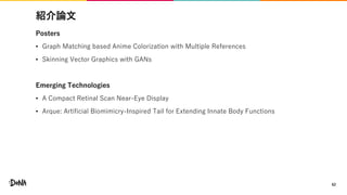 紹介論文
Posters
• Graph Matching based Anime Colorization with Multiple References
• Skinning Vector Graphics with GANs
Emerging Technologies
• A Compact Retinal Scan Near-Eye Display
• Arque: Artificial Biomimicry-Inspired Tail for Extending Innate Body Functions
62
 
