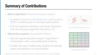 Yuki Koyama, Issei Sato, and Masataka Goto. Sequential Gallery for Interactive Visual Design Optimization. ACM Trans. Graph. (SIGGRAPH 2020)
Summary of Contributions
• Novel algorithm: Sequential plane search
• A variant of preferential Bayesian optimization
(PBO), enabling user-in-the-loop optimization

• Can ﬁnd optimal solutions with fewer iterations
than the previous algorithm [Koyama+17]

• Interactive system: Sequential Gallery
• Use the sequential-plane-search algorithm in
combination with a zoomable grid interface

• Enable the user to eﬀectively explore the design
space and perform the optimization
22
... ...
Sequential plane search
Sequential Gallery
 