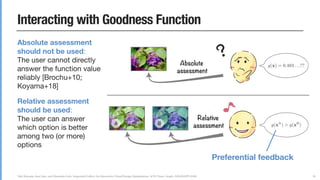 Yuki Koyama, Issei Sato, and Masataka Goto. Sequential Gallery for Interactive Visual Design Optimization. ACM Trans. Graph. (SIGGRAPH 2020)
Interacting with Goodness Function
30
Absolute assessment
should not be used:  
The user cannot directly
answer the function value
reliably [Brochu+10;
Koyama+18]

Relative assessment
should be used:  
The user can answer
which option is better
among two (or more)
options
Absolute
assessment
Relative
assessmentA B
Preferential feedback
 
