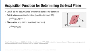 Yuki Koyama, Issei Sato, and Masataka Goto. Sequential Gallery for Interactive Visual Design Optimization. ACM Trans. Graph. (SIGGRAPH 2020)
Acquisition Function for Determining the Next Plane
• Let be the accumulated preferential data so far obtained

• Point-wise acquisition function (used in standard BO):

[Note 1]

• Plane-wise acquisition function (proposed):



• We choose the next plane by solving a maximization problem:

[Note 2]
𝒟
apoint
(x; 𝒟)
aplane
(𝒫; 𝒟) =
∫ 𝒫
apoint
(x; 𝒟)dS
𝒫next
𝒫next
= argmax
𝒫∈𝒳
aplane
(𝒫; 𝒟)
66
[Note 1]: Refer to [Koyama+, SIGGRAPH 2017] for the deﬁnition of in PBO; in short, it is based on the use of Gaussian process regression to
estimate the goodness function landscape from the available preferential data.

[Note 2]: This maximization problem is diﬀerentiable, so L-BFGS can be used. Since it can have multiple local maxima, we solve this problem
multiple times with random initialization. It takes less than one sec. in most cases, which is acceptable from the interaction viewpoint.
apoint
𝒫 x
𝒳
 