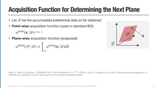 Yuki Koyama, Issei Sato, and Masataka Goto. Sequential Gallery for Interactive Visual Design Optimization. ACM Trans. Graph. (SIGGRAPH 2020)
Acquisition Function for Determining the Next Plane
• Let be the accumulated preferential data so far obtained

• Point-wise acquisition function (used in standard BO):

[Note 1]

• Plane-wise acquisition function (proposed):



• We choose the next plane by solving a maximization problem:

[Note 2]
𝒟
apoint
(x; 𝒟)
aplane
(𝒫; 𝒟) =
∫ 𝒫
apoint
(x; 𝒟)dS
𝒫next
𝒫next
= argmax
𝒫∈𝒳
aplane
(𝒫; 𝒟)
67
[Note 1]: Refer to [Koyama+, SIGGRAPH 2017] for the deﬁnition of in PBO; in short, it is based on the use of Gaussian process regression to
estimate the goodness function landscape from the available preferential data.

[Note 2]: This maximization problem is diﬀerentiable, so L-BFGS can be used. Since it can have multiple local maxima, we solve this problem
multiple times with random initialization. It takes less than one sec. in most cases, which is acceptable from the interaction viewpoint.
apoint
𝒫 x
𝒳
 