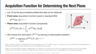 Yuki Koyama, Issei Sato, and Masataka Goto. Sequential Gallery for Interactive Visual Design Optimization. ACM Trans. Graph. (SIGGRAPH 2020)
Acquisition Function for Determining the Next Plane
• Let be the accumulated preferential data so far obtained

• Point-wise acquisition function (used in standard BO):

[Note 1]

• Plane-wise acquisition function (proposed):



• We choose the next plane by solving a maximization problem:

[Note 2]
𝒟
apoint
(x; 𝒟)
aplane
(𝒫; 𝒟) =
∫ 𝒫
apoint
(x; 𝒟)dS
𝒫next
𝒫next
= argmax
𝒫∈𝒳
aplane
(𝒫; 𝒟)
68
[Note 1]: Refer to [Koyama+, SIGGRAPH 2017] for the deﬁnition of in PBO; in short, it is based on the use of Gaussian process regression to
estimate the goodness function landscape from the available preferential data.

[Note 2]: This maximization problem is diﬀerentiable, so L-BFGS can be used. Since it can have multiple local maxima, we solve this problem
multiple times with random initialization. It takes less than one sec. in most cases, which is acceptable from the interaction viewpoint.
apoint
𝒫 x
𝒳
 