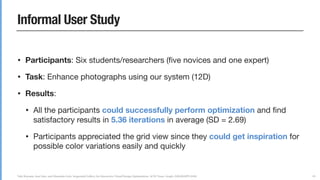 Yuki Koyama, Issei Sato, and Masataka Goto. Sequential Gallery for Interactive Visual Design Optimization. ACM Trans. Graph. (SIGGRAPH 2020)
Informal User Study
• Participants: Six students/researchers (ﬁve novices and one expert)

• Task: Enhance photographs using our system (12D)

• Results:

• All the participants could successfully perform optimization and ﬁnd
satisfactory results in 5.36 iterations in average (SD = 2.69)

• Participants appreciated the grid view since they could get inspiration for
possible color variations easily and quickly
83
 