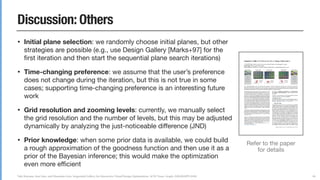 Yuki Koyama, Issei Sato, and Masataka Goto. Sequential Gallery for Interactive Visual Design Optimization. ACM Trans. Graph. (SIGGRAPH 2020)
Discussion: Others
• Initial plane selection: we randomly choose initial planes, but other
strategies are possible (e.g., use Design Gallery [Marks+97] for the
ﬁrst iteration and then start the sequential plane search iterations)

• Time-changing preference: we assume that the user’s preference
does not change during the iteration, but this is not true in some
cases; supporting time-changing preference is an interesting future
work

• Grid resolution and zooming levels: currently, we manually select
the grid resolution and the number of levels, but this may be adjusted
dynamically by analyzing the just-noticeable diﬀerence (JND)

• Prior knowledge: when some prior data is available, we could build
a rough approximation of the goodness function and then use it as a
prior of the Bayesian inference; this would make the optimization
even more eﬃcient
86
Refer to the paper
for details
 
