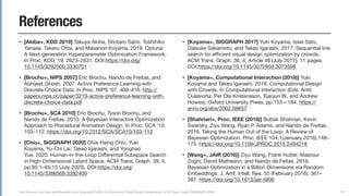 Yuki Koyama, Issei Sato, and Masataka Goto. Sequential Gallery for Interactive Visual Design Optimization. ACM Trans. Graph. (SIGGRAPH 2020)
References
• [Akiba+, KDD 2019] Takuya Akiba, Shotaro Sano, Toshihiko
Yanase, Takeru Ohta, and Masanori Koyama. 2019. Optuna:
A Next-generation Hyperparameter Optimization Framework.
In Proc. KDD ’19. 2623–2631. DOI:https://doi.org/
10.1145/3292500.3330701

• [Brochu+, NIPS 2007] Eric Brochu, Nando de Freitas, and
Abhijeet Ghosh. 2007. Active Preference Learning with
Discrete Choice Data. In Proc. NIPS '07. 409–416. http://
papers.nips.cc/paper/3219-active-preference-learning-with-
discrete-choice-data.pdf

• [Brochu+, SCA 2010] Eric Brochu, Tyson Brochu, and
Nando de Freitas. 2010. A Bayesian Interactive Optimization
Approach to Procedural Animation Design. In Proc. SCA ’10.
103–112. https://doi.org/10.2312/SCA/SCA10/103-112 

• [Chiu+, SIGGRAPH 2020] Chia-Hsing Chiu, Yuki
Koyama, Yu-Chi Lai, Takeo Igarashi, and Yonghao
Yue. 2020. Human-in-the-Loop Diﬀerential Subspace Search
in High-Dimensional Latent Space. ACM Trans. Graph. 39, 4,
pp.85:1–85:15 (July 2020). DOI:https://doi.org/
10.1145/3386569.3392409

• [Koyama+, SIGGRAPH 2017] Yuki Koyama, Issei Sato,
Daisuke Sakamoto, and Takeo Igarashi. 2017. Sequential line
search for eﬃcient visual design optimization by crowds.
ACM Trans. Graph. 36, 4, Article 48 (July 2017), 11 pages.
DOI:https://doi.org/10.1145/3072959.3073598

• [Koyama+, Computational Interaction (2018)] Yuki
Koyama and Takeo Igarashi. 2018. Computational Design
with Crowds. In Computational Interaction (Eds. Antti
Oulasvirta, Per Ola Kristensson, Xiaojun Bi, and Andrew
Howes), Oxford University Press, pp.153—184. https://
arxiv.org/abs/2002.08657

• [Shahriari+, Proc. IEEE (2016)] Bobak Shahriari, Kevin
Swersky, Ziyu Wang, Ryan P. Adams, and Nando de Freitas.
2016. Taking the Human Out of the Loop: A Review of
Bayesian Optimization. Proc. IEEE 104,1(January 2016),148–
175. https://doi.org/10.1109/JPROC.2015.2494218

• [Wang+, JAIR (2016)] Ziyu Wang, Frank Hutter, Masrour
Zoghi, David Matheson, and Nando de Feitas. 2016.
Bayesian Optimization in a Billion Dimensions via Random
Embeddings. J. Artif. Intell. Res. 55 (February 2016), 361–
387. https://doi.org/10.1613/jair.4806
89
 