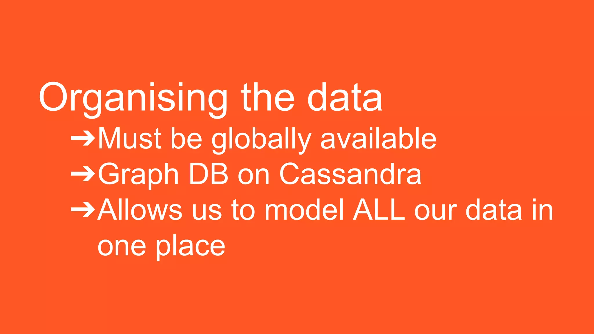 Organising the data
➔Must be globally available
➔Graph DB on Cassandra
➔Allows us to model ALL our data in
one place