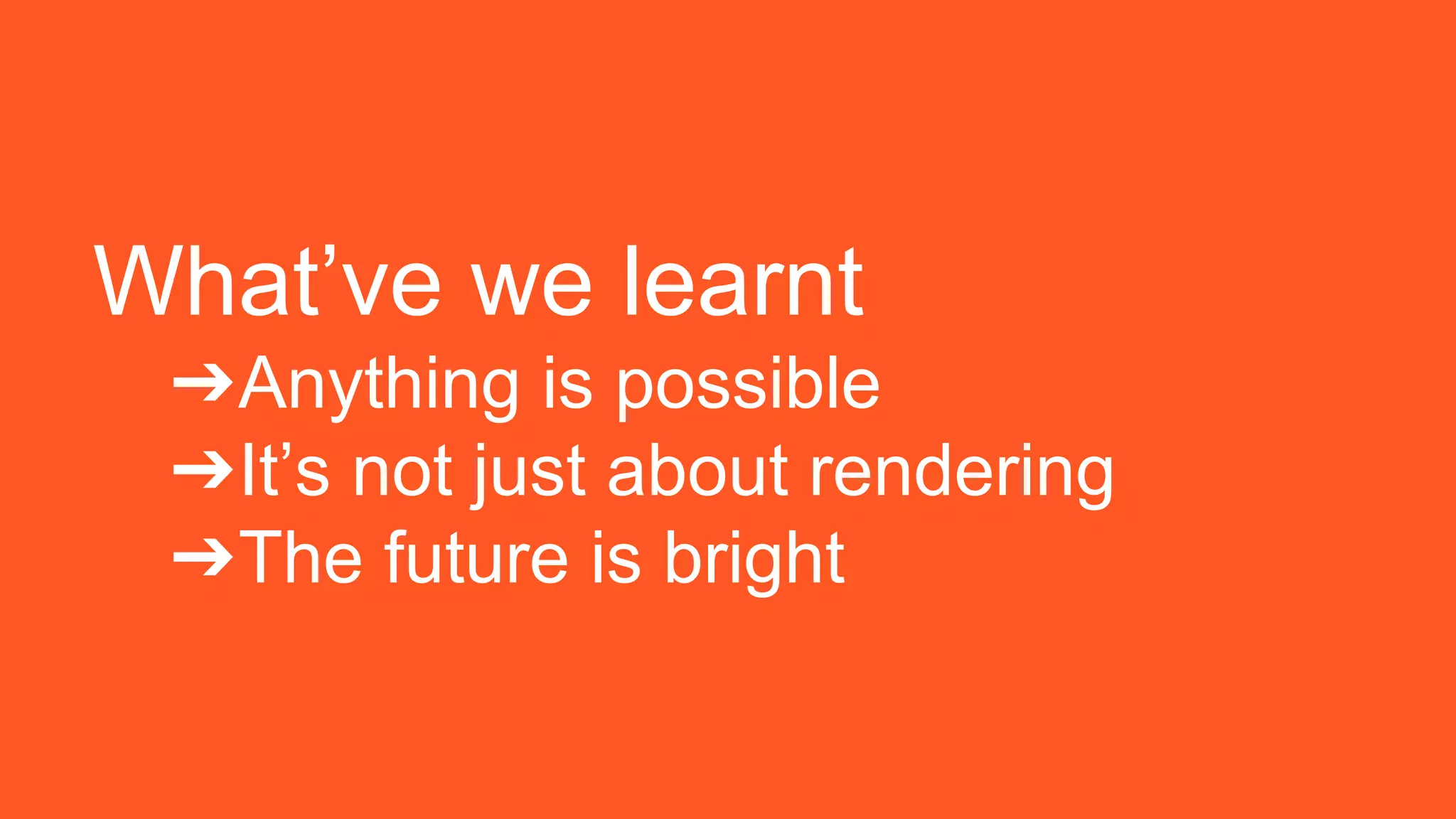 What’ve we learnt
➔Anything is possible
➔It’s not just about rendering
➔The future is bright
