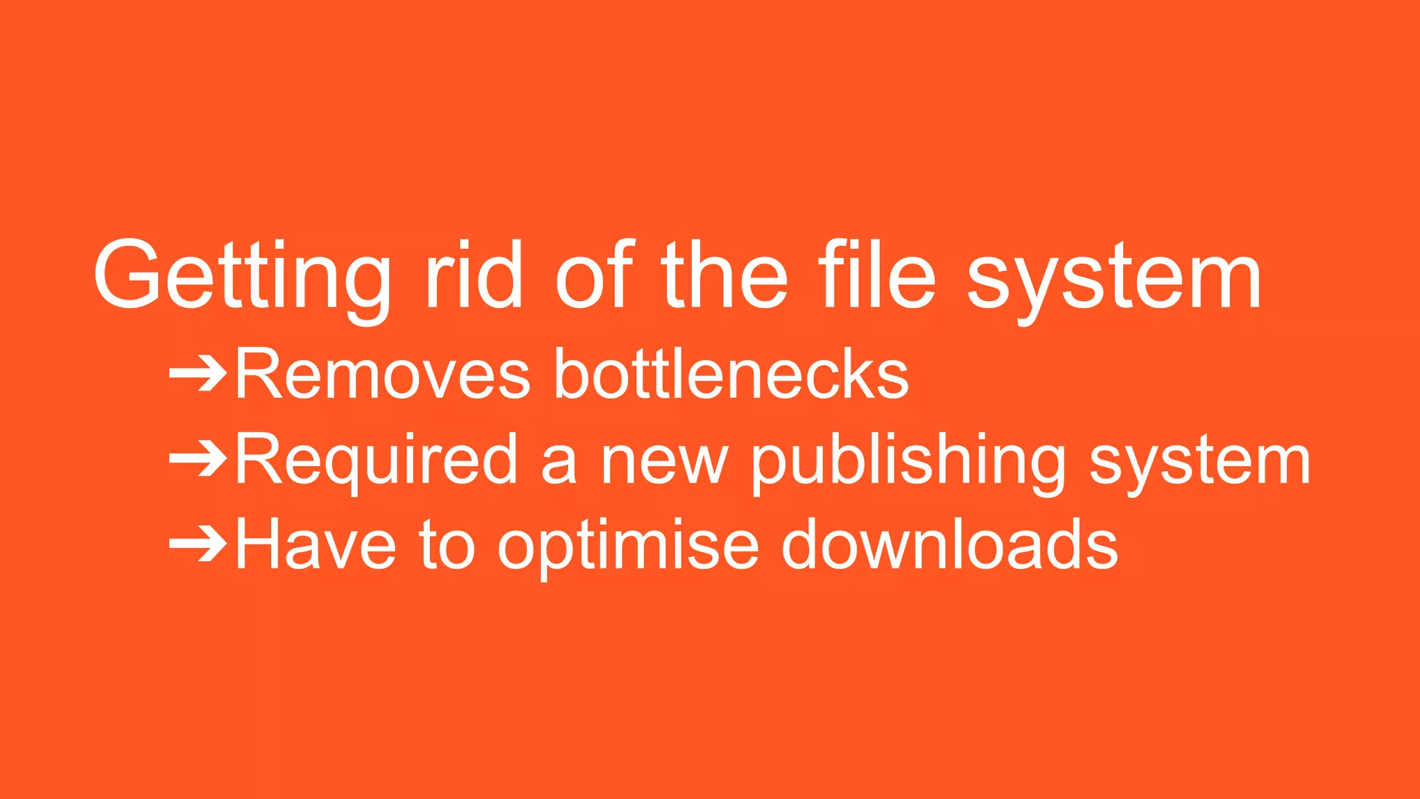 Getting rid of the file system
➔Removes bottlenecks
➔Required a new publishing system
➔Have to optimise downloads