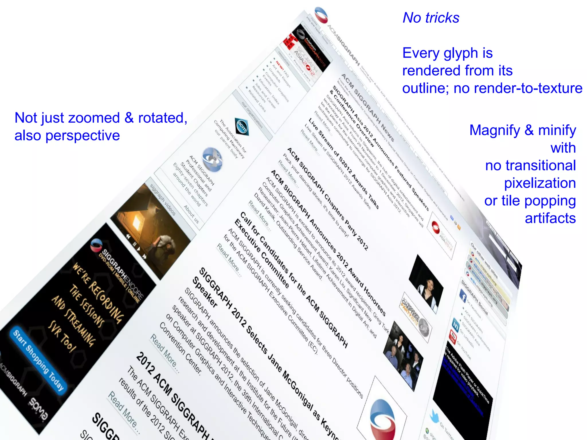 No tricks

                             Every glyph is
                             rendered from its
                             outline; no render-to-texture

Not just zoomed & rotated,
also perspective                         Magnify & minify
                                                       with
                                          no transitional
                                              pixelization
                                          or tile popping
                                                  artifacts




                                               synced
                                               to refresh
                                               rate; 60 Hz
                                               updates
 