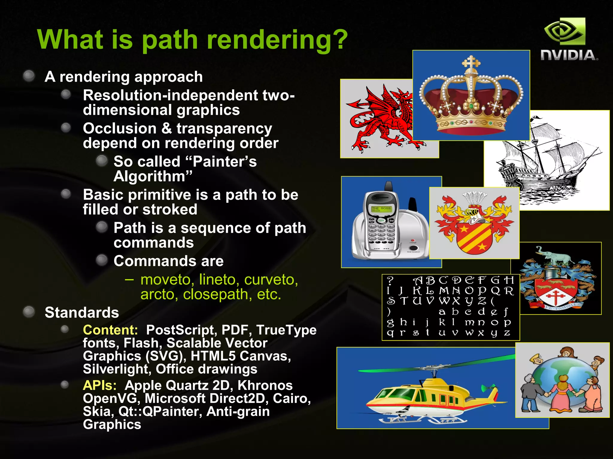 What is path rendering?
A rendering approach
     Resolution-independent two-
     dimensional graphics
     Occlusion & transparency
     depend on rendering order
          So called “Painter’s
          Algorithm”
     Basic primitive is a path to be
     filled or stroked
          Path is a sequence of path
          commands
          Commands are
            – moveto, lineto, curveto,
               arcto, closepath, etc.
Standards
     Content: PostScript, PDF, TrueType
     fonts, Flash, Scalable Vector
     Graphics (SVG), HTML5 Canvas,
     Silverlight, Office drawings
     APIs: Apple Quartz 2D, Khronos
     OpenVG, Microsoft Direct2D, Cairo,
     Skia, Qt::QPainter, Anti-grain
     Graphics
 