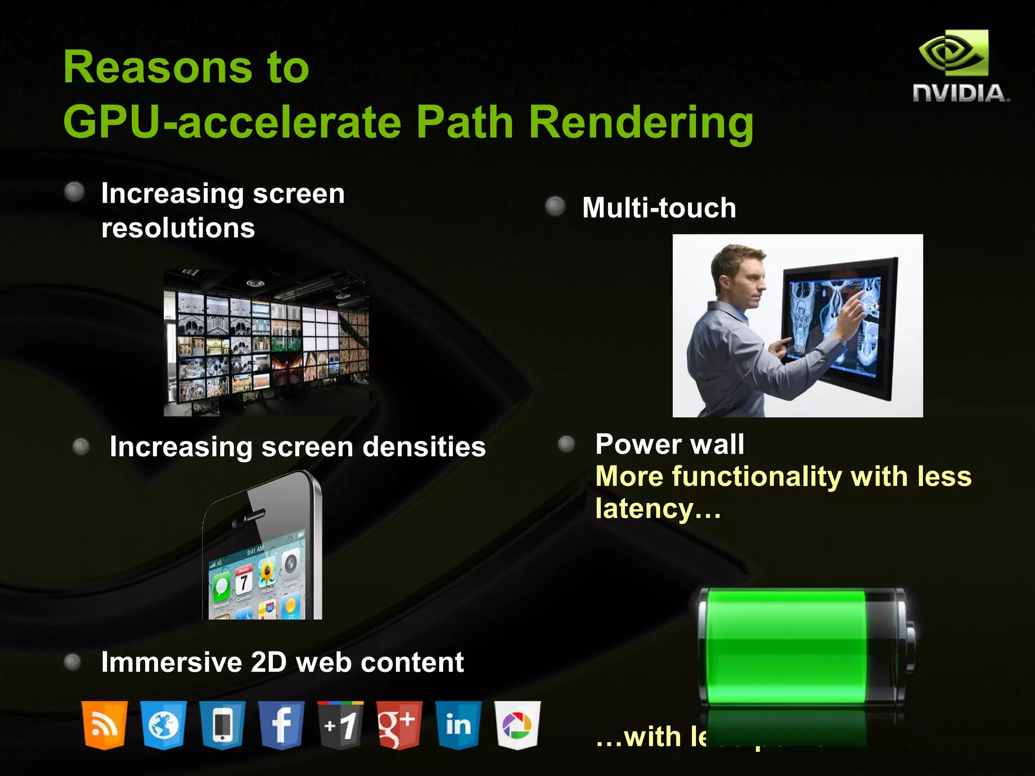 Reasons to
GPU-accelerate Path Rendering
 Increasing screen
                               Multi-touch
 resolutions




 Increasing screen densities   Power wall
                               More functionality with less
                               latency…




 Immersive 2D web content

                               …with less power
 