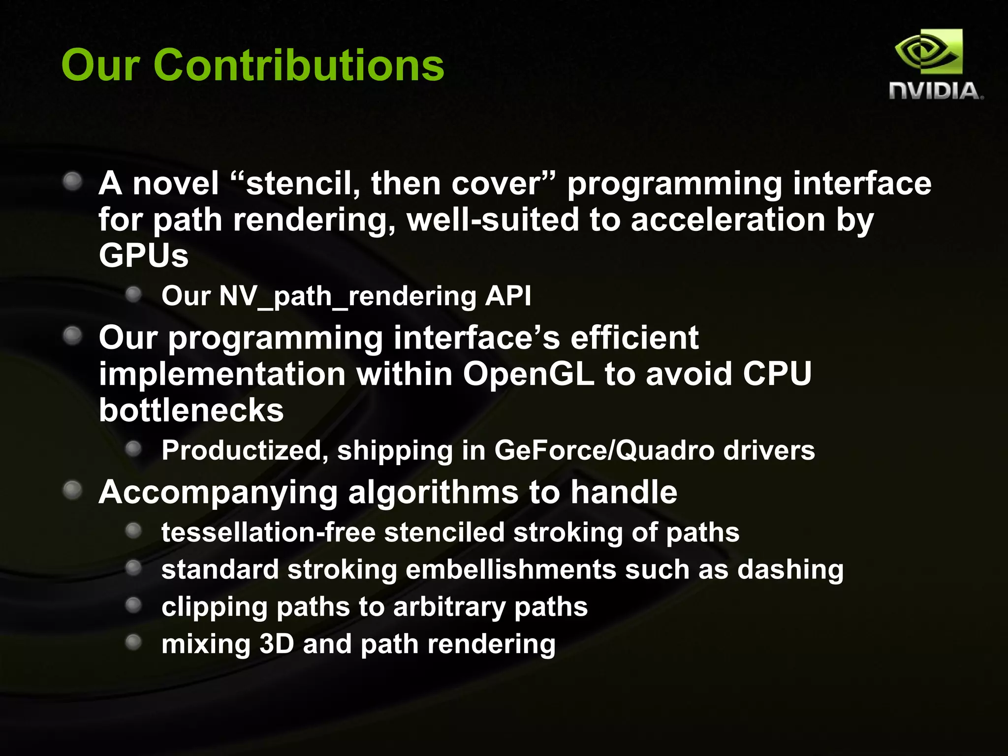 Our Contributions

 A novel “stencil, then cover” programming interface
 for path rendering, well-suited to acceleration by
 GPUs
    Our NV_path_rendering API
 Our programming interface’s efficient
 implementation within OpenGL to avoid CPU
 bottlenecks
    Productized, shipping in GeForce/Quadro drivers
 Accompanying algorithms to handle
    tessellation-free stenciled stroking of paths
    standard stroking embellishments such as dashing
    clipping paths to arbitrary paths
    mixing 3D and path rendering
 