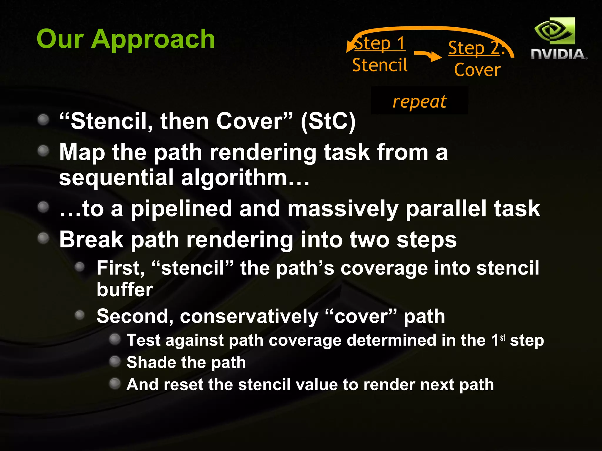 Our Approach                       Step 1        Step 2:
                                   Stencil        Cover
                                        repeat
 “Stencil, then Cover” (StC)
 Map the path rendering task from a
 sequential algorithm…
 …to a pipelined and massively parallel task
 Break path rendering into two steps
    First, “stencil” the path’s coverage into stencil
    buffer
    Second, conservatively “cover” path
       Test against path coverage determined in the 1st step
       Shade the path
       And reset the stencil value to render next path
 