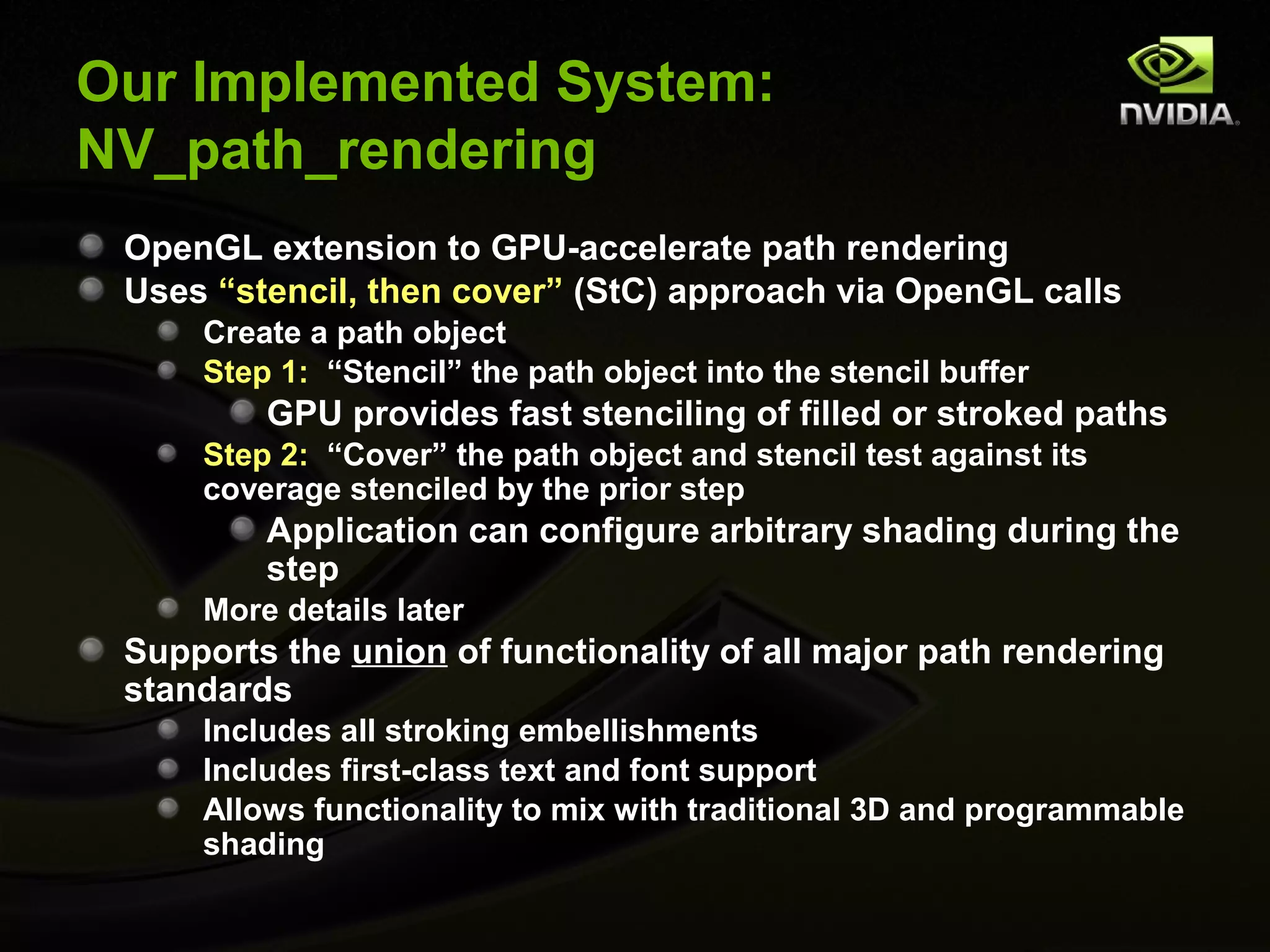 Our Implemented System:
NV_path_rendering
 OpenGL extension to GPU-accelerate path rendering
 Uses “stencil, then cover” (StC) approach via OpenGL calls
     Create a path object
     Step 1: “Stencil” the path object into the stencil buffer
         GPU provides fast stenciling of filled or stroked paths
     Step 2: “Cover” the path object and stencil test against its
     coverage stenciled by the prior step
         Application can configure arbitrary shading during the
         step
     More details later
 Supports the union of functionality of all major path rendering
 standards
     Includes all stroking embellishments
     Includes first-class text and font support
     Allows functionality to mix with traditional 3D and programmable
     shading
 